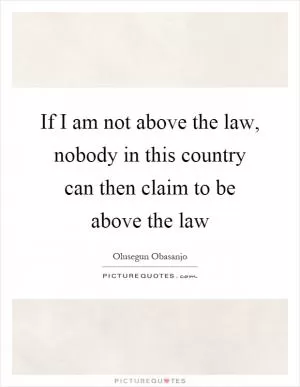 If I am not above the law, nobody in this country can then claim to be above the law Picture Quote #1