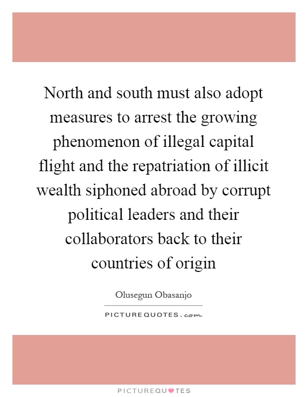 North and south must also adopt measures to arrest the growing phenomenon of illegal capital flight and the repatriation of illicit wealth siphoned abroad by corrupt political leaders and their collaborators back to their countries of origin Picture Quote #1