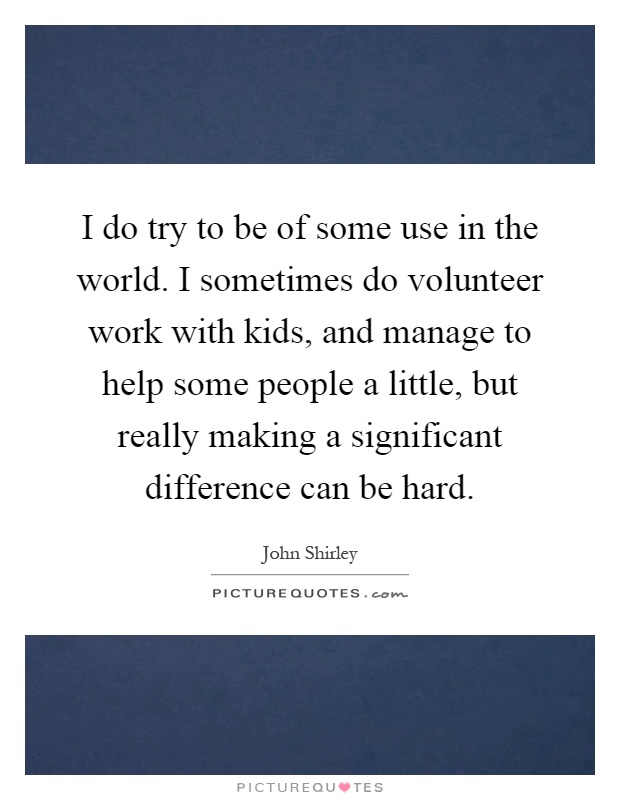 I do try to be of some use in the world. I sometimes do volunteer work with kids, and manage to help some people a little, but really making a significant difference can be hard Picture Quote #1