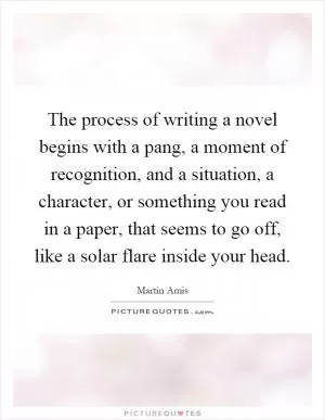 The process of writing a novel begins with a pang, a moment of recognition, and a situation, a character, or something you read in a paper, that seems to go off, like a solar flare inside your head Picture Quote #1