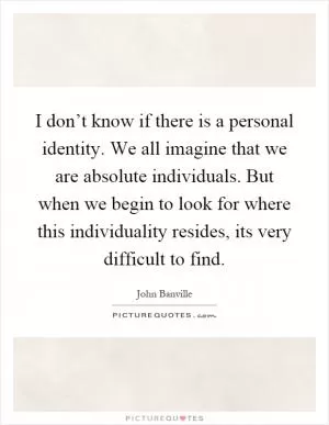 I don’t know if there is a personal identity. We all imagine that we are absolute individuals. But when we begin to look for where this individuality resides, its very difficult to find Picture Quote #1