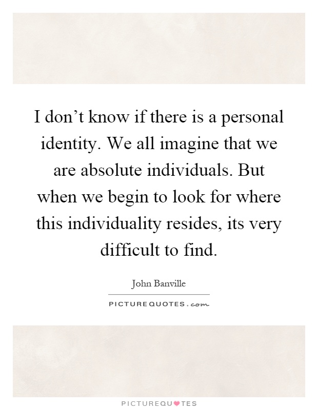 I don't know if there is a personal identity. We all imagine that we are absolute individuals. But when we begin to look for where this individuality resides, its very difficult to find Picture Quote #1