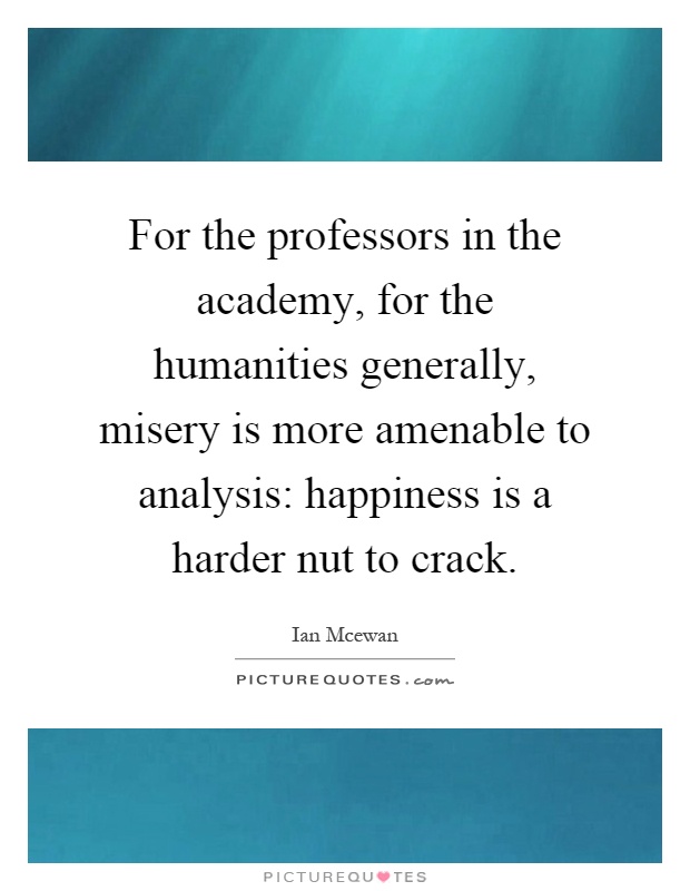 For the professors in the academy, for the humanities generally, misery is more amenable to analysis: happiness is a harder nut to crack Picture Quote #1
