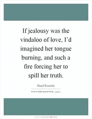 If jealousy was the vindaloo of love, I’d imagined her tongue burning, and such a fire forcing her to spill her truth Picture Quote #1