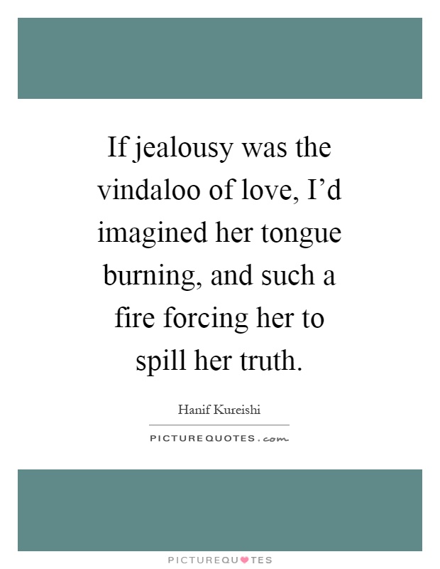 If jealousy was the vindaloo of love, I'd imagined her tongue burning, and such a fire forcing her to spill her truth Picture Quote #1