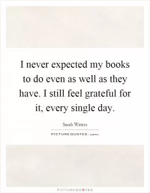 I never expected my books to do even as well as they have. I still feel grateful for it, every single day Picture Quote #1