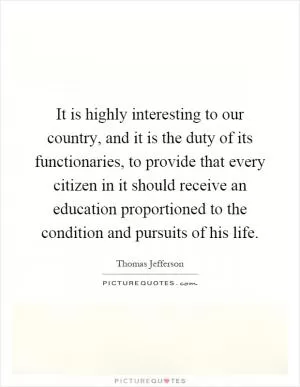 It is highly interesting to our country, and it is the duty of its functionaries, to provide that every citizen in it should receive an education proportioned to the condition and pursuits of his life Picture Quote #1