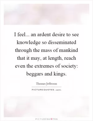 I feel... an ardent desire to see knowledge so disseminated through the mass of mankind that it may, at length, reach even the extremes of society: beggars and kings Picture Quote #1