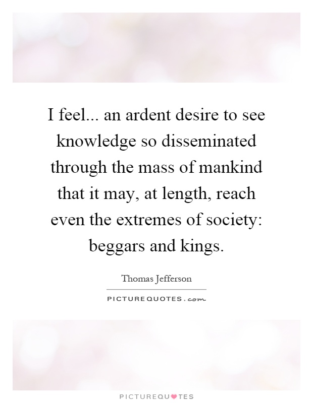 I feel... an ardent desire to see knowledge so disseminated through the mass of mankind that it may, at length, reach even the extremes of society: beggars and kings Picture Quote #1