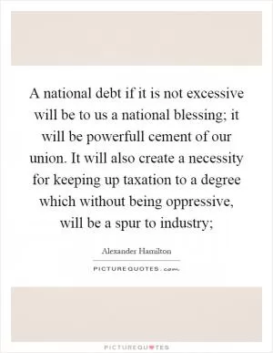 A national debt if it is not excessive will be to us a national blessing; it will be powerfull cement of our union. It will also create a necessity for keeping up taxation to a degree which without being oppressive, will be a spur to industry; Picture Quote #1