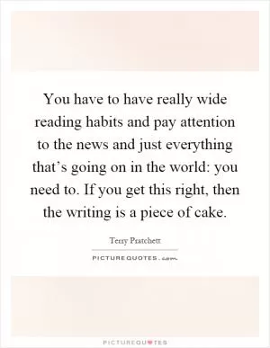 You have to have really wide reading habits and pay attention to the news and just everything that’s going on in the world: you need to. If you get this right, then the writing is a piece of cake Picture Quote #1