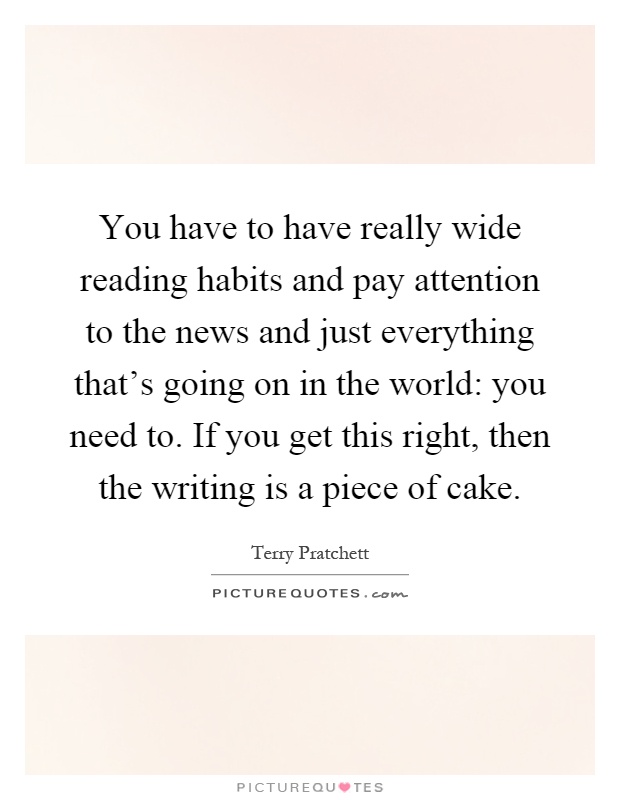 You have to have really wide reading habits and pay attention to the news and just everything that's going on in the world: you need to. If you get this right, then the writing is a piece of cake Picture Quote #1