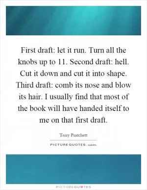 First draft: let it run. Turn all the knobs up to 11. Second draft: hell. Cut it down and cut it into shape. Third draft: comb its nose and blow its hair. I usually find that most of the book will have handed itself to me on that first draft Picture Quote #1