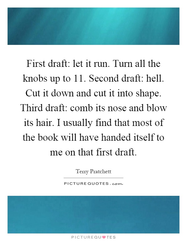 First draft: let it run. Turn all the knobs up to 11. Second draft: hell. Cut it down and cut it into shape. Third draft: comb its nose and blow its hair. I usually find that most of the book will have handed itself to me on that first draft Picture Quote #1