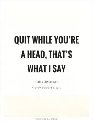 Quit while you’re a head, that’s what I say Picture Quote #1