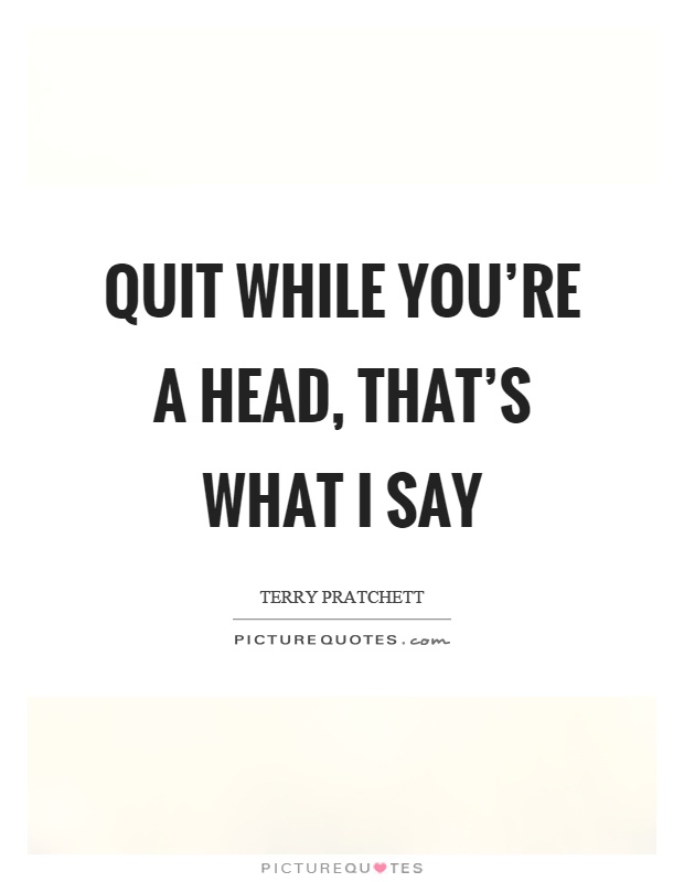 Quit while you're a head, that's what I say Picture Quote #1