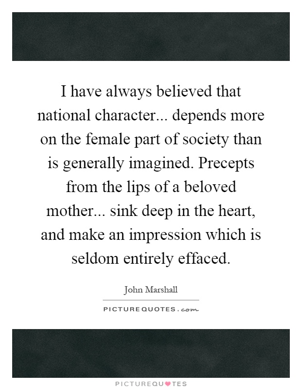 I have always believed that national character... depends more on the female part of society than is generally imagined. Precepts from the lips of a beloved mother... sink deep in the heart, and make an impression which is seldom entirely effaced Picture Quote #1