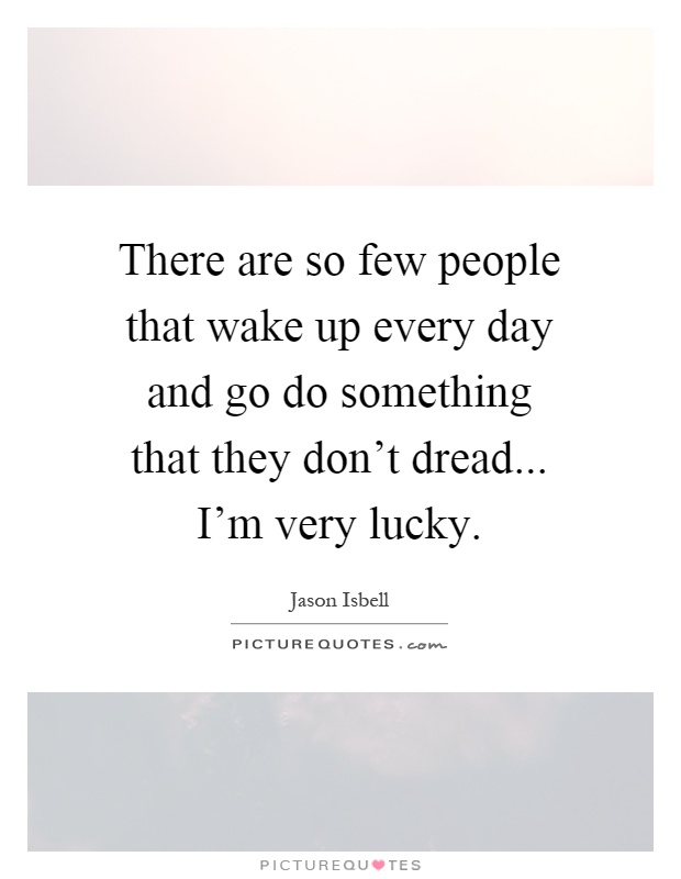 There are so few people that wake up every day and go do something that they don't dread... I'm very lucky Picture Quote #1