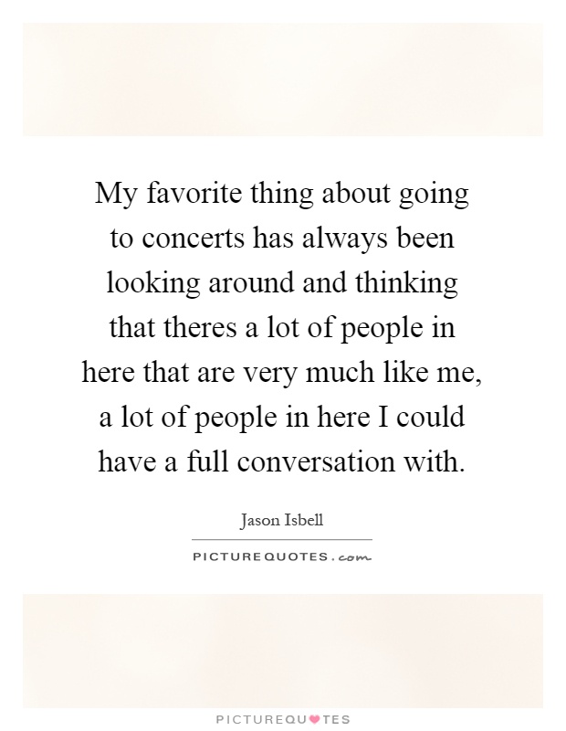 My favorite thing about going to concerts has always been looking around and thinking that theres a lot of people in here that are very much like me, a lot of people in here I could have a full conversation with Picture Quote #1