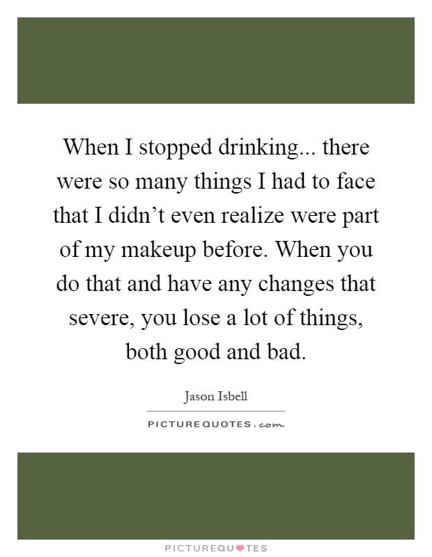 When I stopped drinking... there were so many things I had to face that I didn't even realize were part of my makeup before. When you do that and have any changes that severe, you lose a lot of things, both good and bad Picture Quote #1