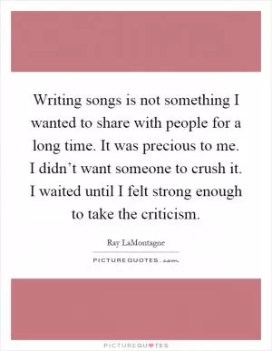 Writing songs is not something I wanted to share with people for a long time. It was precious to me. I didn’t want someone to crush it. I waited until I felt strong enough to take the criticism Picture Quote #1