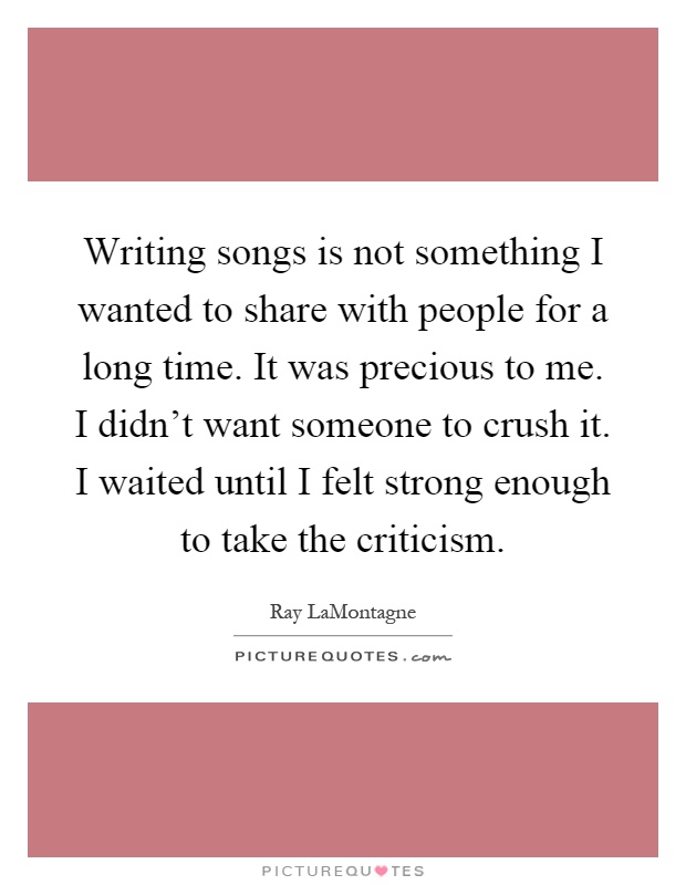 Writing songs is not something I wanted to share with people for a long time. It was precious to me. I didn't want someone to crush it. I waited until I felt strong enough to take the criticism Picture Quote #1