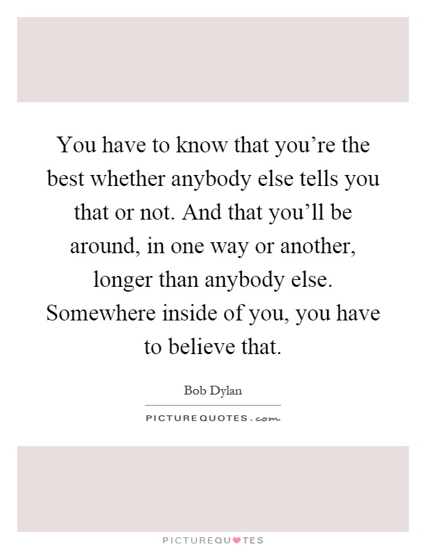 You have to know that you're the best whether anybody else tells you that or not. And that you'll be around, in one way or another, longer than anybody else. Somewhere inside of you, you have to believe that Picture Quote #1