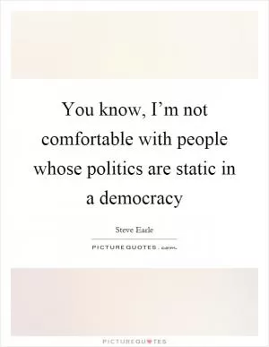 You know, I’m not comfortable with people whose politics are static in a democracy Picture Quote #1