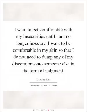 I want to get comfortable with my insecurities until I am no longer insecure. I want to be comfortable in my skin so that I do not need to dump any of my discomfort onto someone else in the form of judgment Picture Quote #1