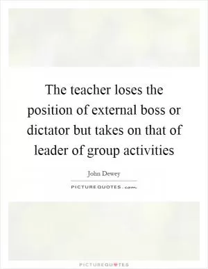 The teacher loses the position of external boss or dictator but takes on that of leader of group activities Picture Quote #1