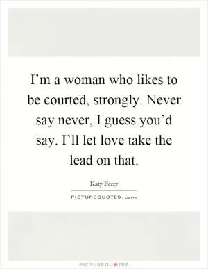I’m a woman who likes to be courted, strongly. Never say never, I guess you’d say. I’ll let love take the lead on that Picture Quote #1