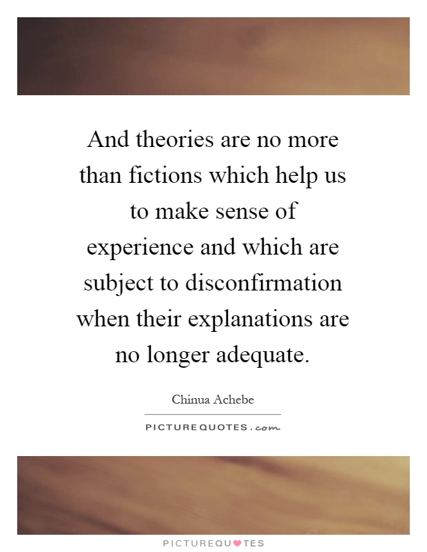 And theories are no more than fictions which help us to make sense of experience and which are subject to disconfirmation when their explanations are no longer adequate Picture Quote #1