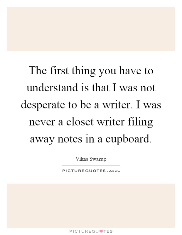 The first thing you have to understand is that I was not desperate to be a writer. I was never a closet writer filing away notes in a cupboard Picture Quote #1