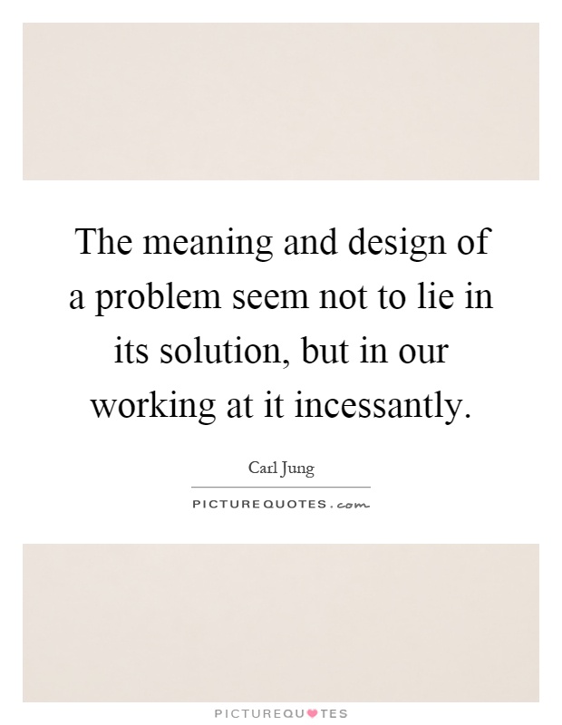 The meaning and design of a problem seem not to lie in its solution, but in our working at it incessantly Picture Quote #1