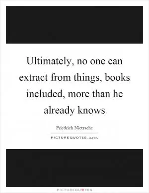 Ultimately, no one can extract from things, books included, more than he already knows Picture Quote #1