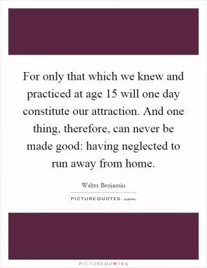 For only that which we knew and practiced at age 15 will one day constitute our attraction. And one thing, therefore, can never be made good: having neglected to run away from home Picture Quote #1