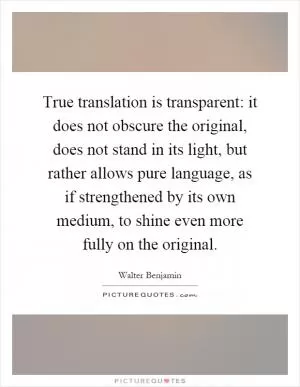 True translation is transparent: it does not obscure the original, does not stand in its light, but rather allows pure language, as if strengthened by its own medium, to shine even more fully on the original Picture Quote #1