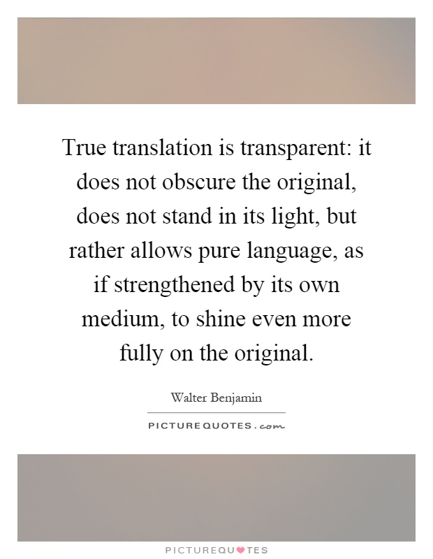 True translation is transparent: it does not obscure the original, does not stand in its light, but rather allows pure language, as if strengthened by its own medium, to shine even more fully on the original Picture Quote #1