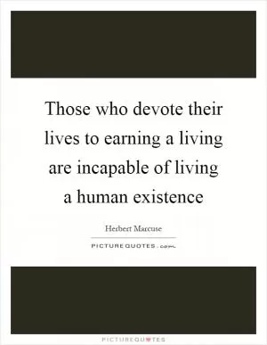 Those who devote their lives to earning a living are incapable of living a human existence Picture Quote #1