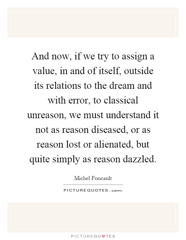 And now, if we try to assign a value, in and of itself, outside its relations to the dream and with error, to classical unreason, we must understand it not as reason diseased, or as reason lost or alienated, but quite simply as reason dazzled Picture Quote #1