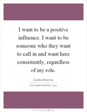 I want to be a positive influence. I want to be someone who they want to call in and want here consistently, regardless of my role Picture Quote #1