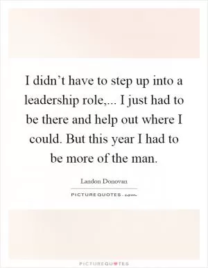 I didn’t have to step up into a leadership role,... I just had to be there and help out where I could. But this year I had to be more of the man Picture Quote #1