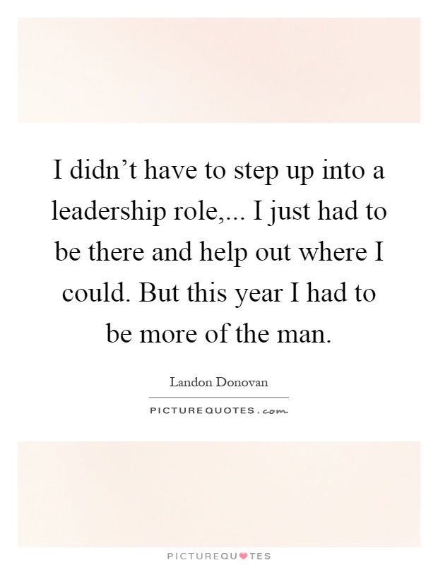 I didn't have to step up into a leadership role,... I just had to be there and help out where I could. But this year I had to be more of the man Picture Quote #1