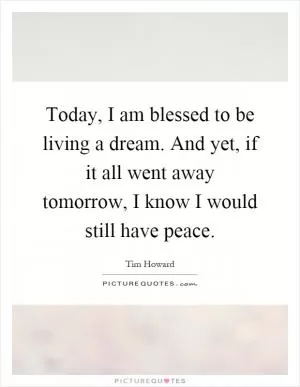 Today, I am blessed to be living a dream. And yet, if it all went away tomorrow, I know I would still have peace Picture Quote #1