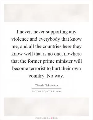 I never, never supporting any violence and everybody that know me, and all the countries here they know well that is no one, nowhere that the former prime minister will become terrorist to hurt their own country. No way Picture Quote #1