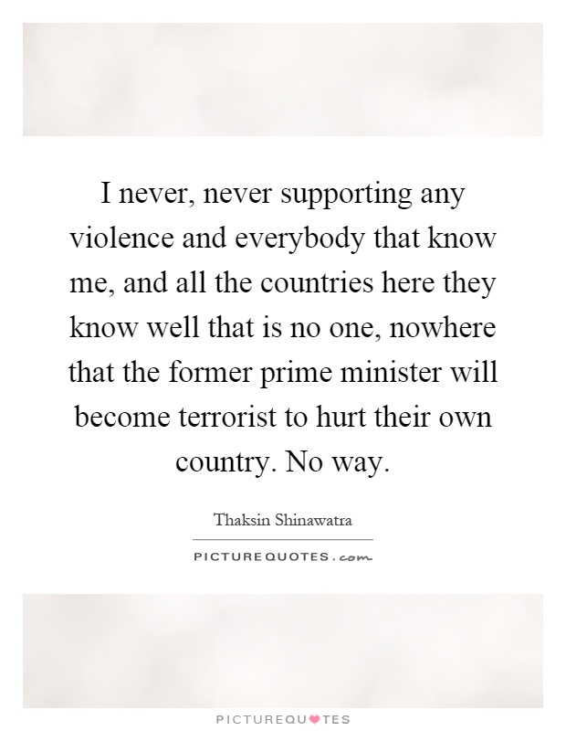 I never, never supporting any violence and everybody that know me, and all the countries here they know well that is no one, nowhere that the former prime minister will become terrorist to hurt their own country. No way Picture Quote #1