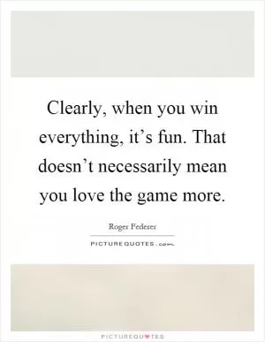 Clearly, when you win everything, it’s fun. That doesn’t necessarily mean you love the game more Picture Quote #1