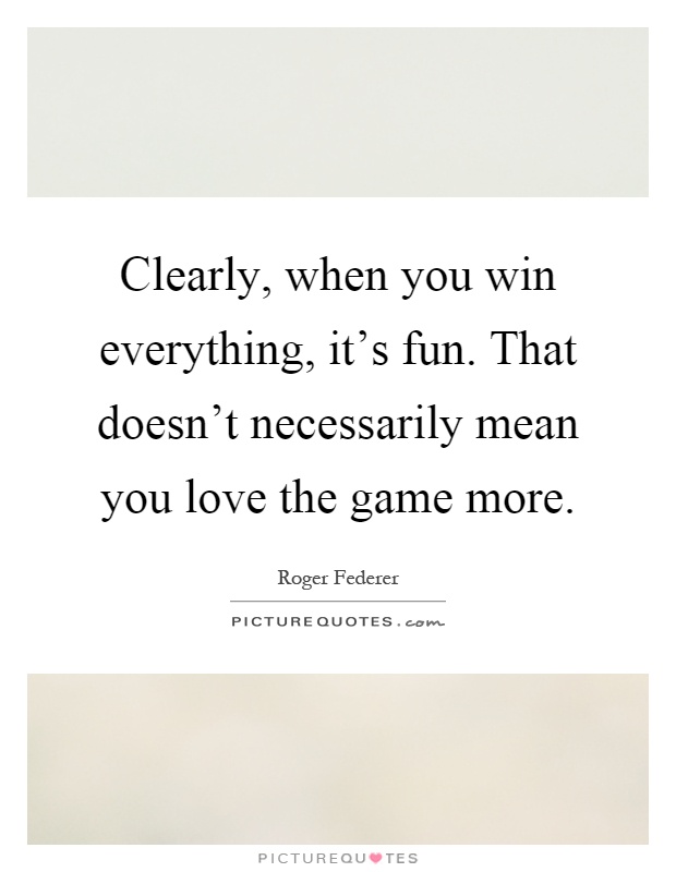 Clearly, when you win everything, it's fun. That doesn't necessarily mean you love the game more Picture Quote #1
