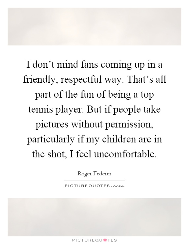 I don't mind fans coming up in a friendly, respectful way. That's all part of the fun of being a top tennis player. But if people take pictures without permission, particularly if my children are in the shot, I feel uncomfortable Picture Quote #1