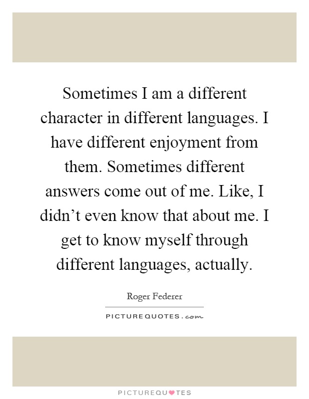 Sometimes I am a different character in different languages. I have different enjoyment from them. Sometimes different answers come out of me. Like, I didn't even know that about me. I get to know myself through different languages, actually Picture Quote #1
